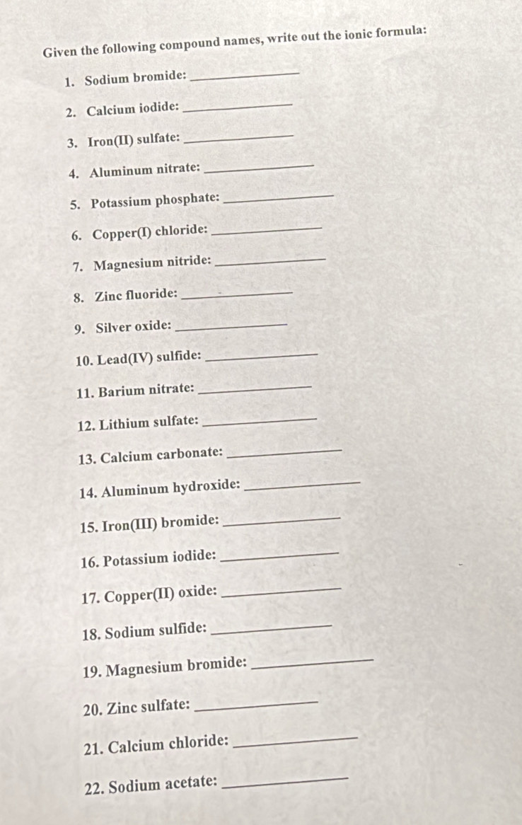 Given the following compound names, write out the ionic formula: 
1. Sodium bromide: 
_ 
2. Calcium iodide: 
_ 
3. Iron(II) sulfate: 
_ 
4. Aluminum nitrate: 
_ 
5. Potassium phosphate: 
_ 
6. Copper(I) chloride: 
_ 
7. Magnesium nitride: 
_ 
8. Zinc fluoride: 
_ 
9. Silver oxide: 
_ 
10. Lead(IV) sulfide:_ 
11. Barium nitrate: 
_ 
12. Lithium sulfate: 
_ 
13. Calcium carbonate: 
_ 
14. Aluminum hydroxide: 
_ 
15. Iron(III) bromide: 
_ 
16. Potassium iodide: 
_ 
17. Copper(II) oxide:_ 
18. Sodium sulfide: 
_ 
19. Magnesium bromide: 
_ 
20. Zinc sulfate: 
_ 
21. Calcium chloride: 
_ 
22. Sodium acetate: 
_