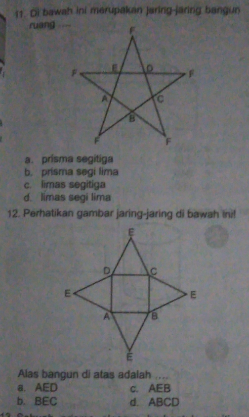 Di bawah ini merupakan jaring-jaring bangun
ruang
a. prisma segitiga
b. prisma segi lima
c. limas segitiga
d limas segi lima
12. Perhatikan gambar jaring-jaring di bawah ini!
Alas bangun di atas adalah ....
a. AED c. AEB
b. BEC d. ABCD