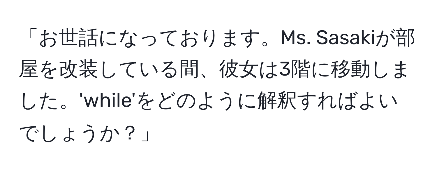 「お世話になっております。Ms. Sasakiが部屋を改装している間、彼女は3階に移動しました。'while'をどのように解釈すればよいでしょうか？」