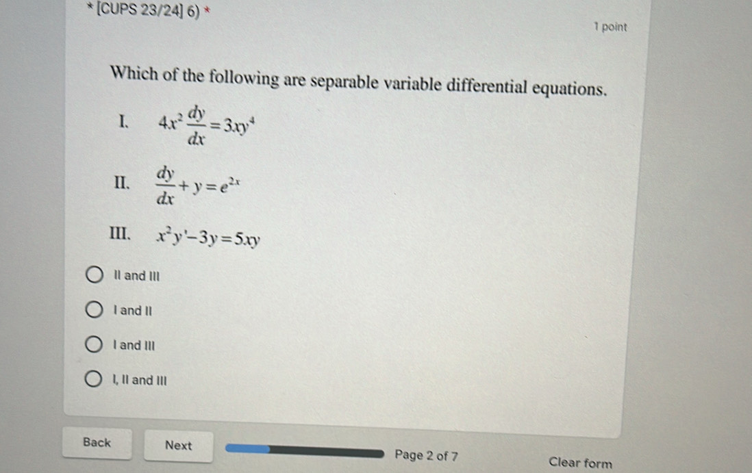 [CUPS 23/24] 6) * 1 point
Which of the following are separable variable differential equations.
I. 4x^2 dy/dx =3xy^4
II.  dy/dx +y=e^(2x)
III、 x^2y'-3y=5xy
II and III
I and II
I and III
I, II and III
Back Next Page 2 of 7 Clear form