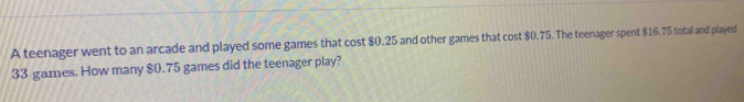 A teenager went to an arcade and played some games that cost $0.25 and other games that cost $0.75. The teenager spent $16.75 total and played
33 games. How many $0.75 games did the teenager play?