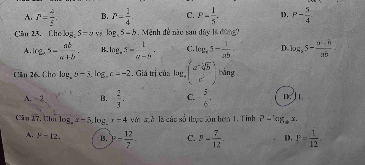 A. P= 4/5 . P= 1/4 . P= 1/5 . P= 5/4 . 
B.
C.
D.
Câu 23. Cho log _25=a và log _35=b. Mệnh đề nào sau đây là đúng?
A. log _65= ab/a+b . B. log _65= 1/a+b . C. log _65= 1/ab . D. log _65= (a+b)/ab . 
Câu 26. Cho log _ab=3, log _ac=-2. Giá trị của log _a( a^4sqrt[3](b)/c^3 ) bằng
C. D. 11.
A. -2 B. - 2/3 . - 5/6 . 
Câu 27. Cho log _ax=3, log _bx=4 với a, b là các số thực lớn hơn 1. Tính P=log _abx.
A. P=12.
B. P= 12/7 . P= 7/12 . P= 1/12 . 
C.
D.