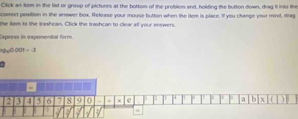 Click an item in the list or group of pictures at the bottom of the problem and, holding the button down, drag it into the 
correct position in the answer box. Release your mouse button when the item is place. If you change your mind, drag 
the item to the trashcan. Click the trashcan to clear all your answers. 
Express in exponential form.
99_100.001=-3
=
2 3 4 5 6 7 8 9 0 + × e . [1 2 3 4 I5 16 7 8 9 0 a b X B 
=