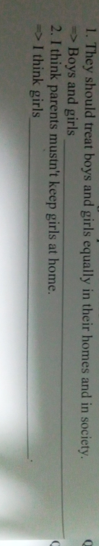 They should treat boys and girls equally in their homes and in society. 0 
_ 
=> Boys and girls 
2. I think parents mustn't keep girls at home. 
( 
=> I think girls_ 
·