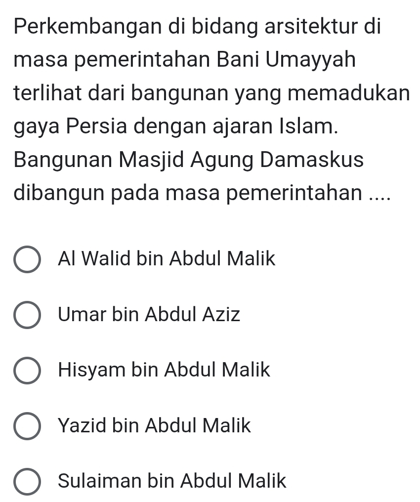 Perkembangan di bidang arsitektur di
masa pemerintahan Bani Umayyah
terlihat dari bangunan yang memadukan
gaya Persia dengan ajaran Islam.
Bangunan Masjid Agung Damaskus
dibangun pada masa pemerintahan ....
Al Walid bin Abdul Malik
Umar bin Abdul Aziz
Hisyam bin Abdul Malik
Yazid bin Abdul Malik
Sulaiman bin Abdul Malik