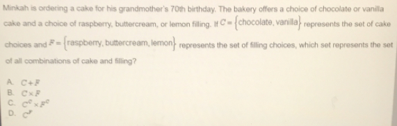 Minkah is ordering a cake for his grandmother's 70th birthday. The bakery offers a choice of chocolate or vanilla
cake and a choice of raspberry, buttercream, or lemon filling. If C= | h OC olate,vanilla represents the set of cake
choices and F= (raspbem y, buttercream, lemon> represents the set of filling choices, which set represents the set
of all combinations of cake and filling?
A. C+F
B. C* F
C. C^C* F^C
D. c^r