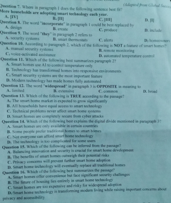 (Adapted from Global Succes
Question 7. Where in paragraph I does the following sentence best fit?
More households are adopting smart technology each year.
A. [IV] B. [II] C. [III] D. [I]
Question 8. The word "incorporate" in paragraph 1 could be best replaced by
A. design B. create C. produce D. include
Question 9. The word "they" in paragraph 2 refers to
A. security systems B. smart thermostats C. alerts D. homeowners
Question 10. According to paragraph 2, which of the following is NOT a feature of smart homes?
A. manual security systems B. remote monitoring
C. voice-activated assistance D. automated temperature control
Question 11. Which of the following best summarizes paragraph 2?
A. Smart homes use AI to control temperature only
B. Technology has transformed homes into responsive environments
C. Smart security systems are the most important feature
D. Modern technology has made homes fully automated
Question 12. The word "widespread" in paragraph 3 is OPPOSITE in meaning to
A. limited B. extensive C. common D. broad
Question 13. Which of the following is TRUE according to the passage?
A. The smart home market is expected to grow significantly
B. All households have equal access to smart technology
C. Technical problems never affect smart home systems
D. Smart homes are completely secure from cyber attacks
Question 14. Which of the following best explains the digital divide mentioned in paragraph 3?
A. Smart homes are only available in certain countries
B. Some people prefer traditional homes to smart homes
C. Not everyone can afford smart home technology
D. The technology is too complicated for some users
Question 15. Which of the following can be inferred from the passage?
A. Balancing innovation and security is crucial for smart home development
B. The benefits of smart homes outweigh their potential risks
C. Privacy concerns will prevent further smart home adoption
D. Smart home technology will eventually replace all traditional homes
Question 16. Which of the following best summarizes the passage?
A. Smart homes offer convenience but face significant security challenges
B. The future of housing lies entirely in smart home technology
C. Smart homes are too expensive and risky for widespread adoption
D. Smart home technology is transforming modern living while raising important concerns about
privacy and accessibility