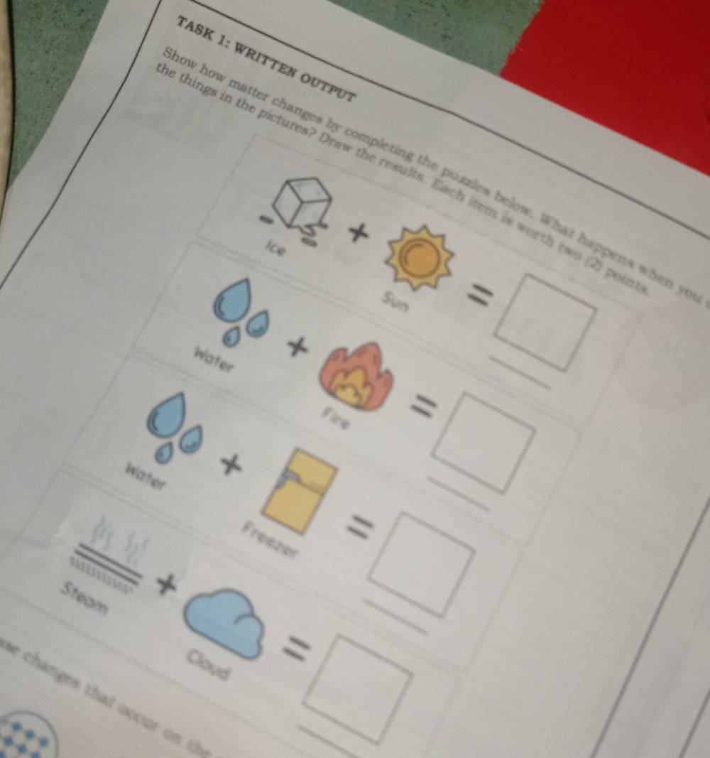 TASK 1: WRITTEN OUTΡUT 
ow how matter changes by completing the puzzles below. What happens when y
e things in the pictures? Draw the results. Each item is worth two (2) pou 
Ice 
Sun =□ _
0+ _  
^circ  
Water 
00 
Fire =□ 
Water 
overline 1+1+1+·s _ 2 +□ =□ __ 
Steam
+bigcirc =□ __ 
Cloud 
e changes that occur on th