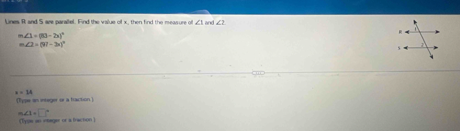 Lines R and S are parallel. Find the value of x, then find the measure of ∠ 1 and ∠ 2.
m∠ 1=(83-2x)^circ 
m∠ 2=(97-3x)^circ 
x=14
(Type an integer or a fraction.)
m∠ 1=□°
(Type an integer or a fraction )