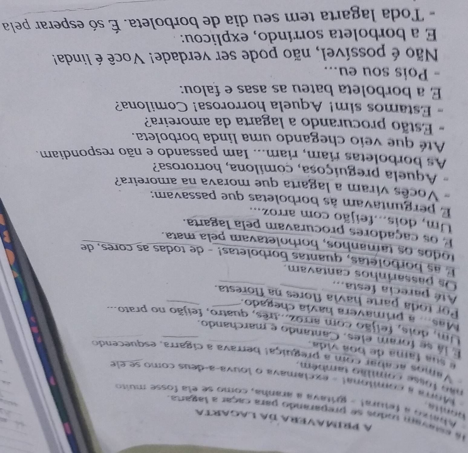 a prímavera da lagarta 
la estavam todos se preparando para caçar a lagarta. 
Abarzo a fetural - gritava a aranha, como se ela fosse muito 
honits . -Mora a comitonal - exclamava o louva-a-deus como se ele 
não fosse comilão também 
Vamos acabar com a preguiçal berrava a cigarra, esquecendo 
é sua fama de boa vida. 
É lá se foram eles, Cantando e marchando. 
Um, dois, feijão com arroz...três, quatro, feijão no prato... 
Mas... a primavera havia chegado. 
Por toda parte havia flores na floresta. 
Até parecia festa... 
Os passarinhos cantavam. 
E as borboletas, quantas borboletas! - de todas as cores, de 
todos os tamanhos, borboletavam pela mata. 
E os caçadores procuravam pela lagarta. 
Um, dois...feijão com arroz... 
E perguntavam às borboletas que passavam: 
Vocês viram a lagarta que morava na amoreira? 
- Aquela preguiçosa, çomilona, horrorosa? 
As borboletas riam, riam... Iam passando e não respondiam. 
Até que veio chegando uma linda borboleta. 
- Estão procurando a lagarta da amoreira? 
- Estamos sim! Aquela horrorosa! Comilona? 
É a borboleta bateu as asas e falou: 
- Pois sou eu... 
Não é possível, não pode ser verdade! Você é linda! 
E a borboleta sorríndo, explicou: 
- Toda lagarta tem seu dia de borboleta. É só esperar pela