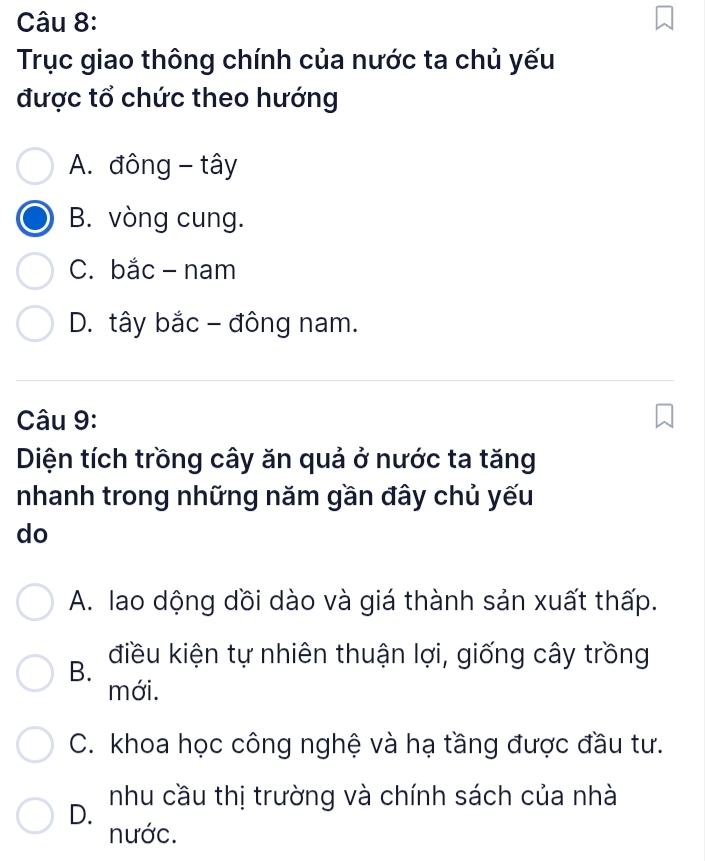 Trục giao thông chính của nước ta chủ yếu
được tổ chức theo hướng
A. đông - tây
B. vòng cung.
C. bắc- nam
D. tây bắc - đông nam.
Câu 9:
Diện tích trồng cây ăn quả ở nước ta tăng
nhanh trong những năm gần đây chủ yếu
do
A. lao dộng dồi dào và giá thành sản xuất thấp.
B. điều kiện tự nhiên thuận lợi, giống cây trồng
mới.
C. khoa học công nghệ và hạ tầng được đầu tư.
D. nhu cầu thị trường và chính sách của nhà
nước.