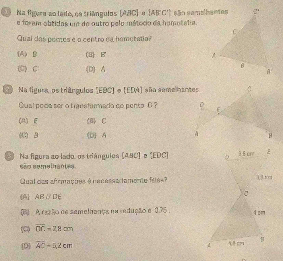 Na figura ao lado, os triângulos (ABC) e [AB'C'] são semelhantes
e foram obtidos um do outro pelo método da homotetia.
Qual dos pontos é o centro da homotetia?
(A) B (B) B'
(C) C' (D)A
Na figura, os triângulos [EBC) e [EDA] são semelhantes.
Qual pode ser o transformado do ponto D ?
(A) E (6) C
(C) B (D) A
S Na figura ao lado, os triângulos [ABC] e [EDC] 
são semelhantes.
Qual das afirmações é necessariamente falsa?
(A) ABparallel DE
(B) A razão de semelhança na redução é 0,75 .
(C) overline DC=2,8cm
(D) overline AC=5,2cm