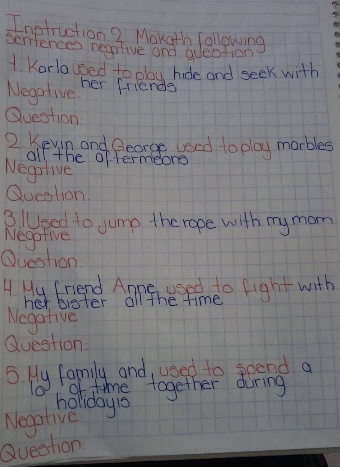 Inotruction 2 Mokgth following 
Senfences negarive and question 
1. Karloused to olay hide and seek with 
her friends 
Negative. 
Question: 
2. Keyin and George used to play marbles 
all the aftermeong 
Negative 
Question. 
3 /Used to Jump the rope with my mom 
Negofive 
Question. 
A My Friend Anne usedoto fight with 
her bister all the time 
Negative 
Question: 
of time together during 
holiday1s 
Negative 
Queston.