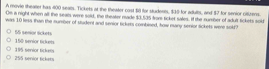 A movie theater has 400 seats. Tickets at the theater cost $8 for students, $10 for adults, and $7 for senior citizens.
On a night when all the seats were sold, the theater made $3,535 from ticket sales. If the number of adult tickets sold
was 10 less than the number of student and senior tickets combined, how many senior tickets were sold?
55 senior tickets
150 senior tickets
195 senior tickets
255 senior tickets