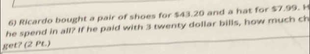 Ricardo bought a pair of shoes for $43.20 and a hat for $7.99. H 
he spend in all? If he paid with 3 twenty dollar bills, how much ch 
get? (2 Pt.)