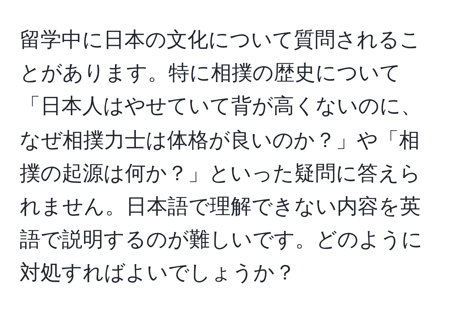 留学中に日本の文化について質問されることがあります。特に相撲の歴史について「日本人はやせていて背が高くないのに、なぜ相撲力士は体格が良いのか？」や「相撲の起源は何か？」といった疑問に答えられません。日本語で理解できない内容を英語で説明するのが難しいです。どのように対処すればよいでしょうか？