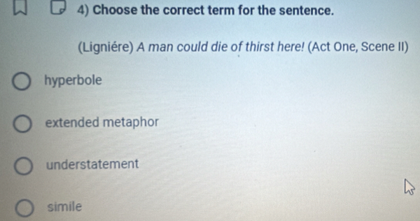 Choose the correct term for the sentence.
(Ligniére) A man could die of thirst here! (Act One, Scene II)
hyperbole
extended metaphor
understatement
simile