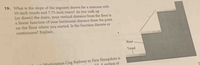 What is the slope of the segment shown for a staircase with
10-inch treads and 7.75-inch risers? As you walk up 
(or down) the stairs, your vertical distance from the floor is 
a linear function of your horizontal distance from the point 
on the floor where you started. Is the function discrete or 
continuous? Explain. 
Washington Cog Railway in New Hampshire is 
A section of