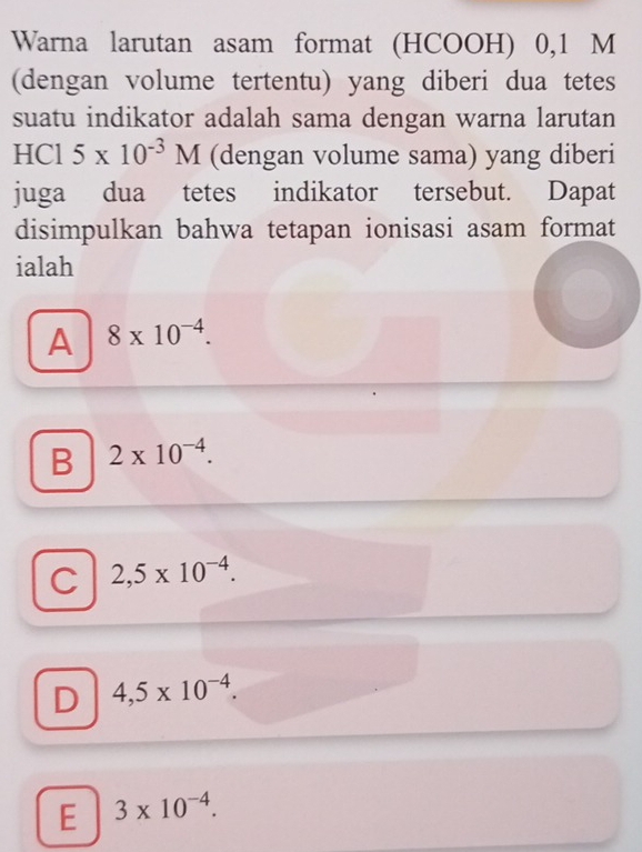 Warna larutan asam format (HCOOH) 0,1 M
(dengan volume tertentu) yang diberi dua tetes
suatu indikator adalah sama dengan warna larutan
HCl 5* 10^(-3)M (dengan volume sama) yang diberi
juga dua tetes indikator tersebut. Dapat
disimpulkan bahwa tetapan ionisasi asam format
ialah
A 8* 10^(-4).
B 2* 10^(-4).
C 2,5* 10^(-4).
D 4,5* 10^(-4).
E 3* 10^(-4).