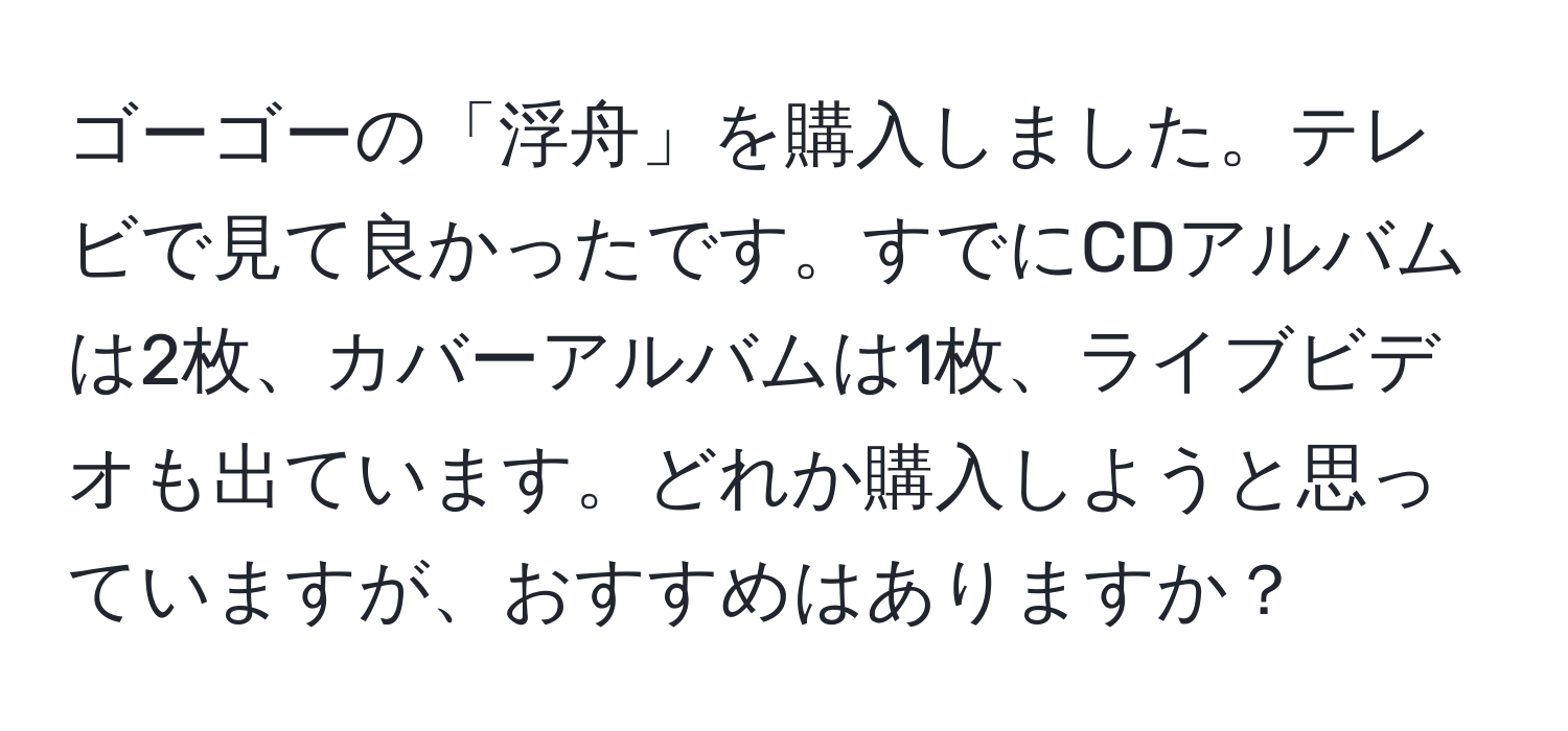 ゴーゴーの「浮舟」を購入しました。テレビで見て良かったです。すでにCDアルバムは2枚、カバーアルバムは1枚、ライブビデオも出ています。どれか購入しようと思っていますが、おすすめはありますか？