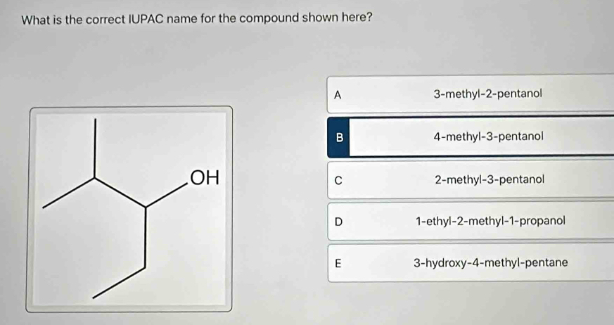 What is the correct IUPAC name for the compound shown here?
A 3 -methyl -2 -pentanol
B 4 -methyl -3 -pentanol
C 2 -methyl -3 -pentanol
D 1 -ethyl -2 -methyl -1 -propanol
E 3 -hydroxy -4 -methyl-pentane