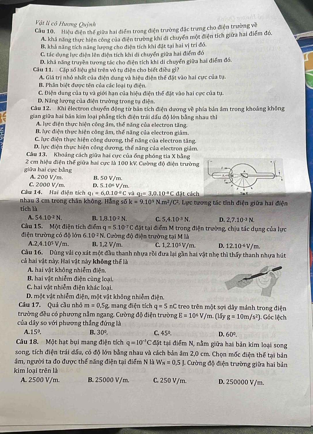 Vật li cô Hương Quỳnh
Câu 10. Hiệu điện thế giữa hai điểm trong điện trường đặc trưng cho điện trường về
A. khả năng thực hiện công của điện trường khi di chuyển một điện tích giữa hai điểm đó.
B. khả năng tích năng lượng cho điện tích khi đặt tại hai vị trí đó.
C. tác dụng lực điện lên điện tích khi di chuyển giữa hai điểm đó
D. khả năng truyền tương tác cho điện tích khi di chuyển giữa hai điểm đó.
Câu 11. Cặp số liệu ghi trên vỏ tụ điện cho biết điều gì?
A. Giá trị nhỏ nhất của điện dung và hiệu điện thế đặt vào hai cực của tụ.
B. Phân biệt được tên của các loại tụ điện.
C. Điện dung của tụ và giới hạn của hiệu điện thế đặt vào hai cực của tụ.
D. Năng lượng của điện trường trong tụ điện.
Câu 12. Khi êlectron chuyển động từ bản tích điện dương về phía bản âm trong khoảng không
gian giữa hai bản kim loại phẳng tích điện trái dấu độ lớn bằng nhau thì
A. lực điện thực hiện công âm, thế năng của electron tăng.
B. lực điện thực hiện công âm, thế năng của electron giảm.
C. lực điện thực hiện công dương, thế năng của electron tăng.
D. lực điện thực hiện công dương, thế năng của electron giảm.
Câu 13. Khoảng cách giữa hai cực của ống phóng tia X bằng
2 cm hiệu điện thế giữa hai cực là 100 kV. Cường độ điện trườn
giữa hai cực bằng
A. 200 V/m. B. 50 V/m.
C. 2000 V/m. D. 5.10^6V /m.
Câu 14. Hai điện tích q_1=6,0.10^(-8)C và q_2=3,0.10^(-8)C đặt cách
nhau 3 cm trong chân không. Hằng số k=9.10^9N.m^2/C^2 C. Lực tương tác tĩnh điện giữa hai điện
tích là
A. 54.10^(-2)N. B. 1,8.10^(-2)N. C. 5,4.10^(-3)N. D. 2,7.10^(-3)N.
Câu 15. Một điện tích điểm q=5.10^(-7)C đặt tại điểm M trong điện trường, chịu tác dụng của lực
điện trường có độ lớn 6.10^(-2)N 7. Cường độ điện trường tại M là
A 2,4.10^5V/m. B. 1,2 V/m. C. 1,2.10^5V/m D. 12.10^(-6)V/m.
Câu 16. Dùng vải cọ xát một đầu thanh nhựa rồi đưa lại gần hai vật nhẹ thì thấy thanh nhựa hút
cả hai vật này. Hai vật này không thể là
A. hai vật không nhiễm điện.
B. hai vật nhiễm điện cùng loại.
C. hai vật nhiễm điện khác loại.
D. một vật nhiễm điện, một vật không nhiễm điện.
Câu 17. Quả cầu nhỏ m=0,5g, mang điện tích q=5nC treo trên một sợi dây mảnh trong điện
trường đều có phương nằm ngang. Cường độ điện trường E=10^6V/m. (lấy g=10m/s^2). Góc lệch
của dây so với phương thẳng đứng là
15°.
B. 30^0. C. 45°. D. 60^0.
Câu 18. Một hạt bụi mang điện tích q=10^(-3)C đặt tại điểm N, nằm giữa hai bản kim loại song
song, tích điện trái dấu, có độ lớn bằng nhau và cách bản âm 2,0 cm. Chọn mốc điện thế tại bản
âm, người ta đo được thế năng điện tại điểm N là W_N=0,5J 1. Cường độ điện trường giữa hai bản
kim loại trên là
A. 2500 V/m. B. 25000 V/m. C. 250 V/m. D. 250000 V/m.