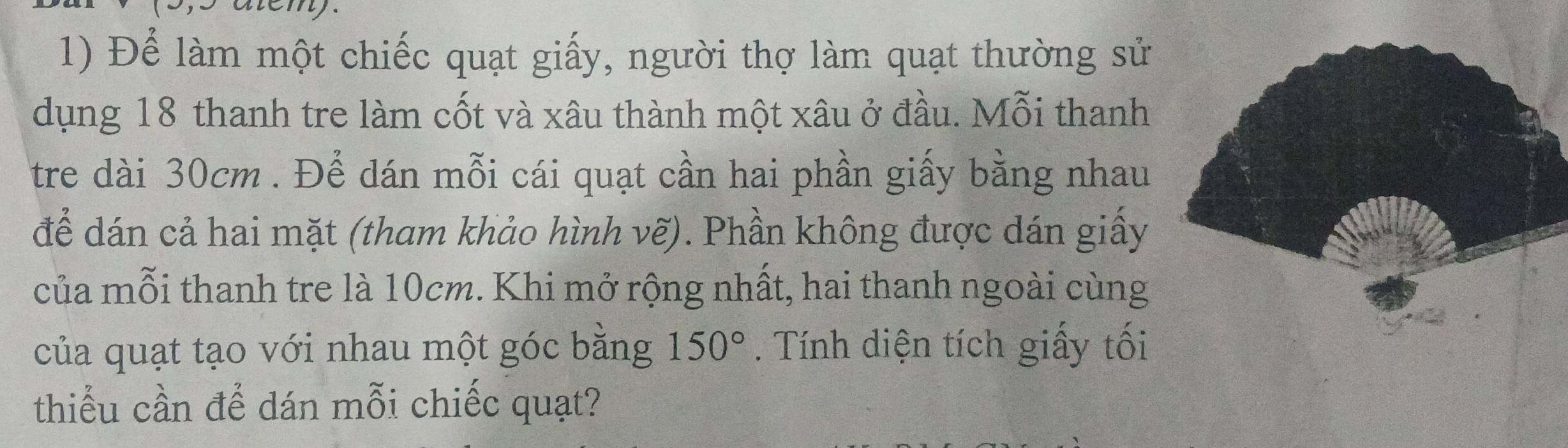 Để làm một chiếc quạt giấy, người thợ làm quạt thường sử 
dụng 18 thanh tre làm cốt và xâu thành một xâu ở đầu. Mỗi thanh 
tre dài 30cm. Để dán mỗi cái quạt cần hai phần giấy bằng nhau 
để dán cả hai mặt (tham khảo hình vẽ). Phần không được dán giấy 
của mỗi thanh tre là 10cm. Khi mở rộng nhất, hai thanh ngoài cùng 
của quạt tạo với nhau một góc bằng 150°. Tính diện tích giấy tối 
thiểu cần để dán mỗi chiếc quạt?