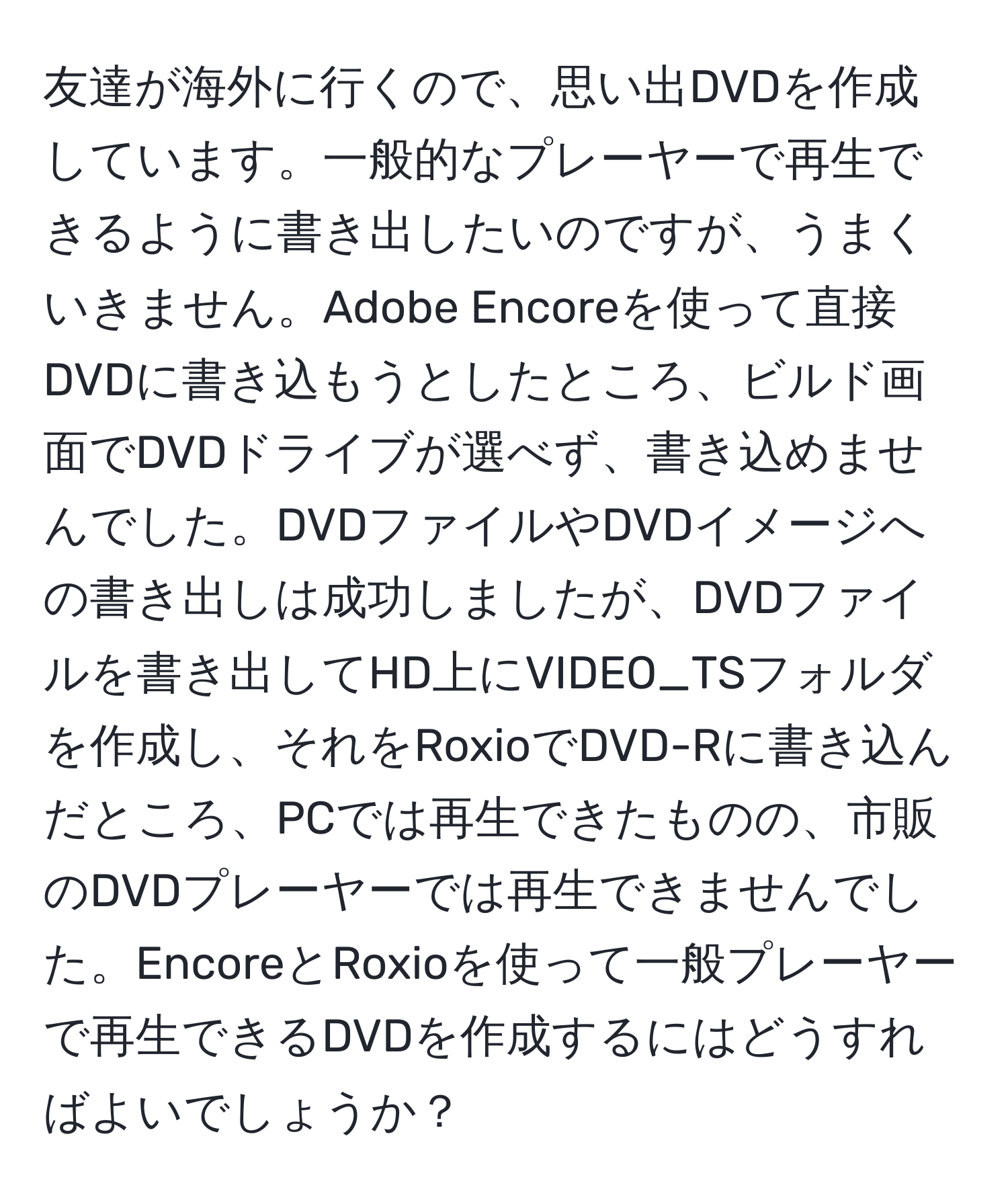 友達が海外に行くので、思い出DVDを作成しています。一般的なプレーヤーで再生できるように書き出したいのですが、うまくいきません。Adobe Encoreを使って直接DVDに書き込もうとしたところ、ビルド画面でDVDドライブが選べず、書き込めませんでした。DVDファイルやDVDイメージへの書き出しは成功しましたが、DVDファイルを書き出してHD上にVIDEO_TSフォルダを作成し、それをRoxioでDVD-Rに書き込んだところ、PCでは再生できたものの、市販のDVDプレーヤーでは再生できませんでした。EncoreとRoxioを使って一般プレーヤーで再生できるDVDを作成するにはどうすればよいでしょうか？