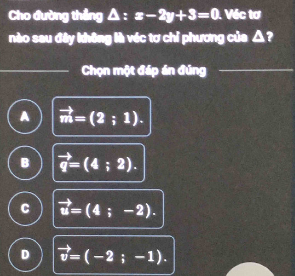 Cho đường thẳng △ : x-2y+3=0. Véc tơ
nào sau đây không là véc tơ chỉ phương của △ ?
Chọn một đáp án đúng
A vector m=(2;1).
B vector q=(4;2).
C vector u=(4;-2).
D vector v=(-2;-1).