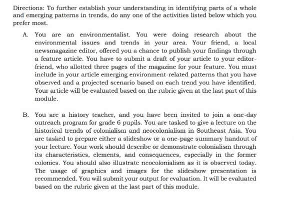 Directions: To further establish your understanding in identifying parts of a whole 
and emerging patterns in trends, do any one of the activities listed below which you 
prefer most. 
A. You are an environmentalist. You were doing research about the 
environmental issues and trends in your area. Your friend, a local 
newsmagazine editor, offered you a chance to publish your findings through 
a feature article. You have to submit a draft of vour article to vour editor- 
friend, who allotted three pages of the magazine for your feature. You must 
include in your article emerging environment-related patterns that you have 
observed and a projected scenario based on each trend you have identified. 
Your article will be evaluated based on the rubric given at the last part of this 
module. 
B. You are a history teacher, and you have been invited to join a one-day 
outreach program for grade 6 pupils. You are tasked to give a lecture on the 
historical trends of colonialism and neocolonialism in Southeast Asia. You 
are tasked to prepare either a slideshow or a one-page summary handout of 
your lecture. Your work should describe or demonstrate colonialism through 
its characteristics, elements, and consequences, especially in the former 
colonies. You should also illustrate neocolonialism as it is observed today. 
The usage of graphics and images for the slideshow presentation is 
recommended. You will submit your output for evaluation. It will be evaluated 
based on the rubric given at the last part of this module.