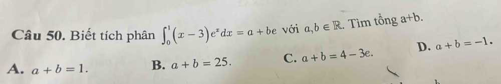 Biết tích phân ∈t _0^(1(x-3)e^x)dx=a+be với a,b∈ R. Tìm tổng a+b.
A. a+b=1.
B. a+b=25. C. a+b=4-3e. D. a+b=-1.