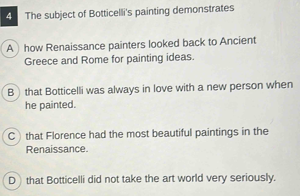 The subject of Botticelli's painting demonstrates
Ahow Renaissance painters looked back to Ancient
Greece and Rome for painting ideas.
Bthat Botticelli was always in love with a new person when
he painted.
Cthat Florence had the most beautiful paintings in the
Renaissance.
D that Botticelli did not take the art world very seriously.