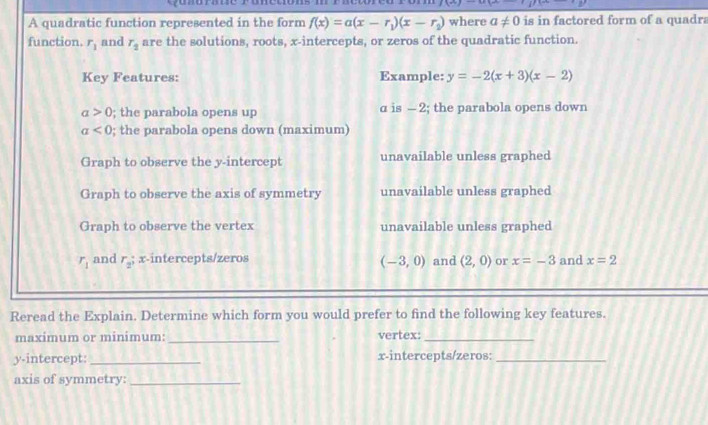 A quadratic function represented in the form f(x)=a(x-r_1)(x-r_2) where a!= 0 is in factored form of a quadra
function. r_1 and r_2 are the solutions, roots, x-intercepts, or zeros of the quadratic function.
Key Features: Example: y=-2(x+3)(x-2)
a>0; the parabola opens up α is - 2; the parabola opens down
a<0</tex> ; the parabola opens down (maximum)
Graph to observe the y-intercept unavailable unless graphed
Graph to observe the axis of symmetry unavailable unless graphed
Graph to observe the vertex unavailable unless graphed
r_1 and r_2; x-intercepts/zeros (-3,0) and (2,0) or x=-3 and x=2
Reread the Explain. Determine which form you would prefer to find the following key features.
maximum or minimum: _vertex:_
y-intercept: _x-intercepts/zeros:_
axis of symmetry:_