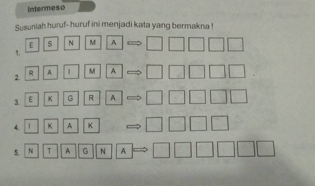 Intermeso 
Susunlah huruf- huruf ini menjadi kata yang bermakna ! 
E s N M A □ □ □ □ □. 
1. 
2. R A 1 M A
□ □ □ □ □
3. E K G R A □ □ □ □ □
4. 1 K A K
□ □ □ □
5. N T A G N A □ □ □ □ □ □