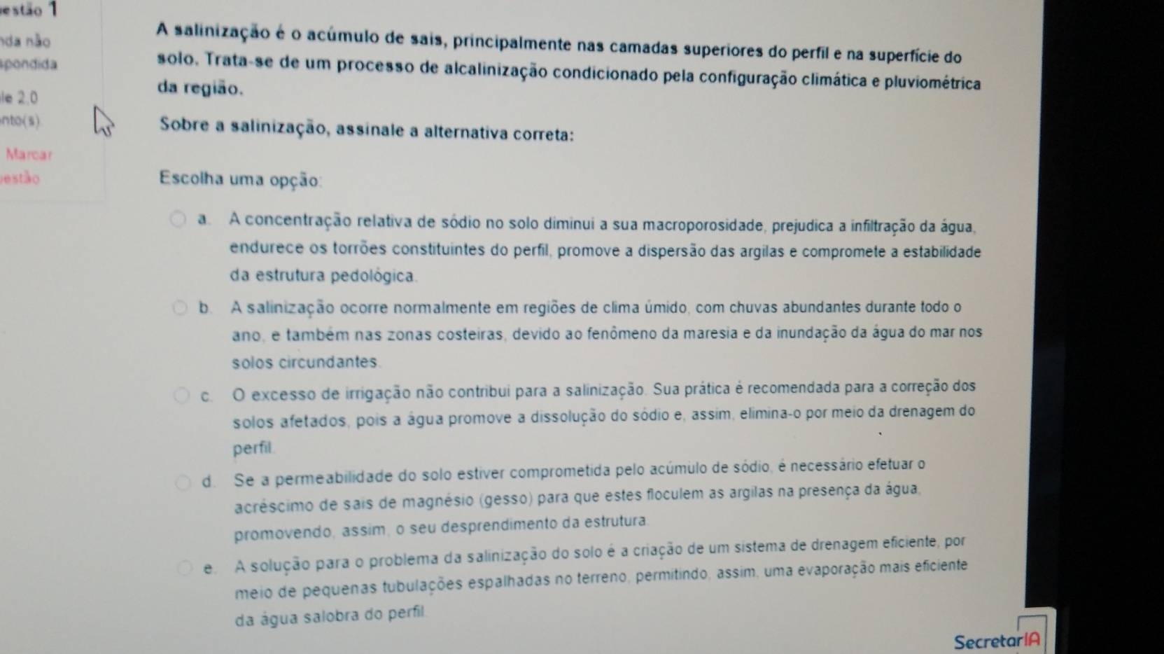 estão 1
nda não
A salinização é o acúmulo de sais, principalmente nas camadas superiores do perfil e na superfície do
spondida
solo. Trata-se de um processo de alcalinização condicionado pela configuração climática e pluviométrica
le 2.0
da região.
nto(s)  Sobre a salinização, assinale a alternativa correta:
Marcar
estão Escolha uma opção:
a A concentração relativa de sódio no solo diminui a sua macroporosidade, prejudica a infiltração da água,
endurece os torrões constituintes do perfil, promove a dispersão das argilas e compromete a estabilidade
da estrutura pedológica.
b. A salinização ocorre normalmente em regiões de clima úmido, com chuvas abundantes durante todo o
ano, e também nas zonas costeiras, devido ao fenômeno da maresia e da inundação da água do mar nos
solos circundantes.
c. O excesso de irrigação não contribui para a salinização. Sua prática é recomendada para a correção dos
solos afetados, pois a água promove a dissolução do sódio e, assim, elimina-o por meio da drenagem do
perfil
d. Se a permeabilidade do solo estiver comprometida pelo acúmulo de sódio, é necessário efetuar o
acréscimo de sais de magnésio (gesso) para que estes floculem as argilas na presença da água,
promovendo, assim, o seu desprendimento da estrutura
e  A solução para o problema da salinização do solo é a criação de um sistema de drenagem eficiente, por
meio de pequenas tubulações espalhadas no terreno, permitindo, assim, uma evaporação mais eficiente
da água salobra do perfil
SecretarlA