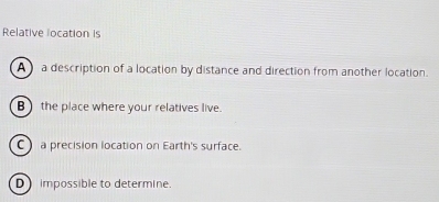 Relative location is
A a description of a location by distance and direction from another location.
B the place where your relatives live.
C) a precision location on Earth's surface.
D impossible to determine.