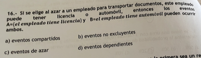 16.- Si se elige al azar a un empleado para transportar documentos, este empleado

puede tener licencia 。 automóvil, entonces los eventos
A= el empleado tiene licencia y B=el empleado tiene automóvil pueden ocurrir
ambos.
a) eventos compartidos b) eventos no excluyentes
c) eventos de azar d) eventos dependientes
prímera sea un re