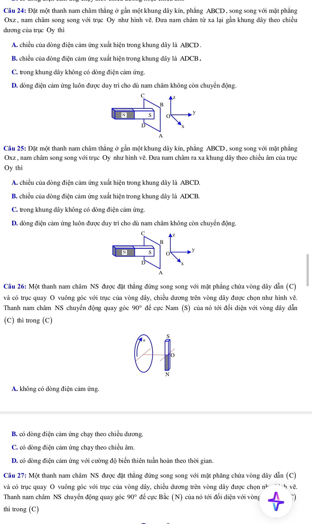 Đặt một thanh nam châm thẳng ở gần một khung dây kín, phẳng ABCD, song song với mặt phẳng
Oxz , nam châm song song với trục Oy như hình vẽ. Đưa nam châm từ xa lại gần khung dây theo chiều
dương của trục Oy thì
A. chiều của dòng điện cảm ứng xuất hiện trong khung dây là ABCD .
B. chiều của dòng điện cảm ứng xuất hiện trong khung dây là ADCB .
C. trong khung dây không có dòng điện cảm ứng.
D. dòng điện cảm ứng luôn được duy trì cho dù nam châm không còn chuyển động.
C Z
B
N S

D
x
A
Câu 25: Đặt một thanh nam châm thẳng ở gần một khung dây kín, phẳng ABCD, song song với mặt phẳng
Oxz , nam châm song song với trục Oy như hình vẽ. Đưa nam châm ra xa khung dây theo chiều âm của trục
Oy thì
A. chiều của dòng điện cảm ứng xuất hiện trong khung dây là ABCD.
B. chiều của dòng điện cảm ứng xuất hiện trong khung dây là ADCB.
C. trong khung dây không có dòng điện cảm ứng.
D. dòng điện cảm ứng luôn được duy trì cho dù nam châm không còn chuyển động.
C z
8
N S
y
D
x
A
Câu 26: Một thanh nam châm NS được đặt thẳng đứng song song với mặt phẳng chứa vòng dây dẫn (C)
và có trục quay O vuông góc với trục của vòng dây, chiều dương trên vòng dây được chọn như hình vẽ.
Thanh nam châm NS chuyển động quay góc 90° để cực Nam (S) của nó tới đối diện với vòng dây dẫn
(C) thì trong (C)
S
*+
0
N
A. không có dòng điện cảm ứng.
B. có dòng điện cảm ứng chạy theo chiều dương.
C. có dòng điện cảm ứng chạy theo chiều âm.
D. có dòng điện cảm ứng với cường độ biến thiên tuần hoàn theo thời gian.
Câu 27: Một thanh nam châm NS được đặt thẳng đứng song song với mặt phăng chứa vòng dây dẫn (C)
và có trục quay O vuông góc với trục của vòng dây, chiều dương trên vòng dây được chọn nh h về.
Thanh nam châm NS chuyên động quay góc 90° để cực Bắc (N) của nó tới đối diện với vòng )
thì trong (C)