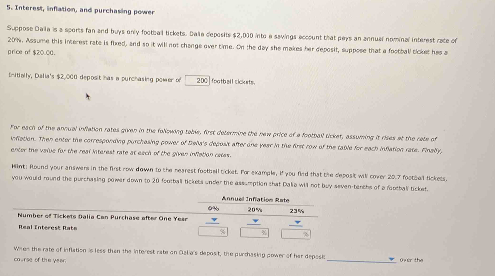 Interest, inflation, and purchasing power 
Suppose Dalia is a sports fan and buys only football tickets. Dalia deposits $2,000 into a savings account that pays an annual nominal interest rate of
20%. Assume this interest rate is fixed, and so it will not change over time. On the day she makes her deposit, suppose that a football ticket has a 
price of $20.00. 
Initially, Dalia's $2,000 deposit has a purchasing power of 200 football tickets. 
For each of the annual inflation rates given in the following table, first determine the new price of a football ticket, assuming it rises at the rate of 
inflation. Then enter the corresponding purchasing power of Dalia's deposit after one year in the first row of the table for each inflation rate. Finally, 
enter the value for the real interest rate at each of the given inflation rates. 
Hint: Round your answers in the first row down to the nearest football ticket. For example, if you find that the deposit will cover 20.7 football tickets, 
you would round the purchasing power down to 20 football tickets under the assumption that Dalia will not buy seven-tenths of a football ticket. 
Annual Inflation Rate
0% 20% 23%
Number of Tickets Dalia Can Purchase after One Year
Real Interest Rate % % %
When the rate of inflation is less than the interest rate on Dalia's deposit, the purchasing power of her deposit _over the 
course of the year.