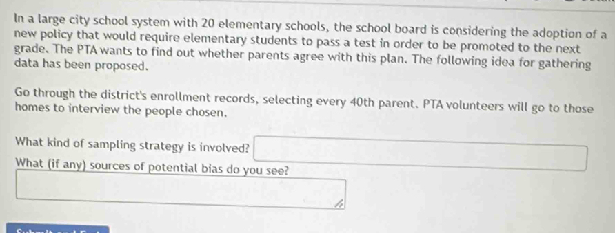 In a large city school system with 20 elementary schools, the school board is considering the adoption of a 
new policy that would require elementary students to pass a test in order to be promoted to the next 
grade. The PTA wants to find out whether parents agree with this plan. The following idea for gathering 
data has been proposed. 
Go through the district's enrollment records, selecting every 40th parent. PTA volunteers will go to those 
homes to interview the people chosen. 
What kind of sampling strategy is involved? 
What (if any) sources of potential bias do you see?