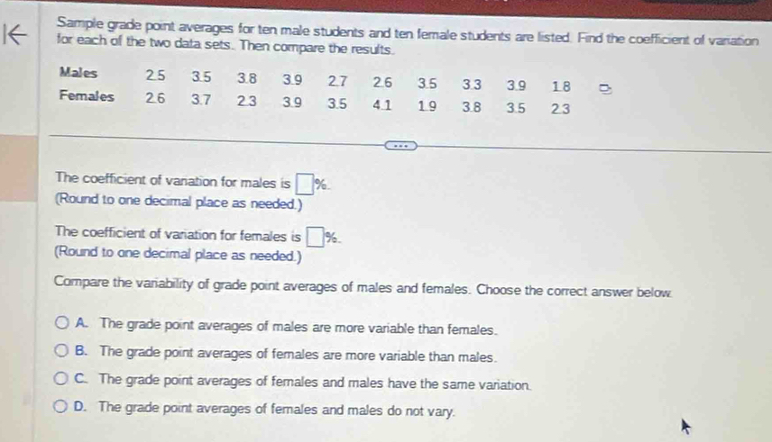 Sample grade point averages for ten male students and ten female students are listed. Find the coefficient of variation
for each of the two data sets. Then compare the results.
Males 25 3.5 3.8 3.9 27 2.6 3.5 3.3 3.9 18
Females 26 3.7 2.3 3.9 3.5 4.1 1.9 3.8 3.5 23
The coefficient of vanation for males is □ %. 
(Round to one decimal place as needed.)
The coefficient of variation for females is □ 9^1/_0
(Round to one decimal place as needed.)
Compare the variability of grade point averages of males and females. Choose the correct answer below
A. The grade point averages of males are more variable than females.
B. The grade point averages of females are more variable than males.
C. The grade point averages of females and males have the same variation.
D. The grade point averages of females and males do not vary.