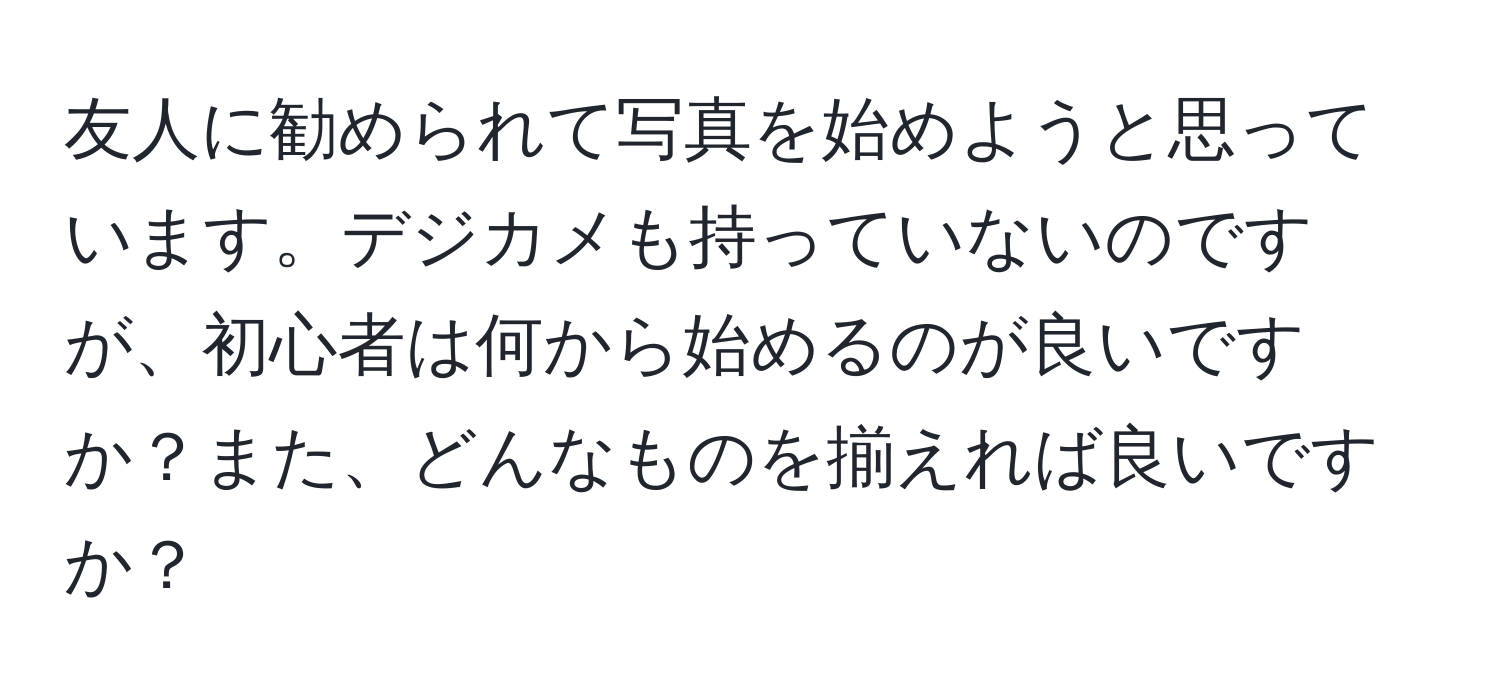 友人に勧められて写真を始めようと思っています。デジカメも持っていないのですが、初心者は何から始めるのが良いですか？また、どんなものを揃えれば良いですか？