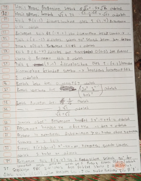 Wasic Meros: PenBagian Lenll 8sqrt(6)x^2=2xsqrt(34) adrlah
(O Hosil operas; benfuk sqrt(3)+32·  (sqrt(2)-sqrt(8))/3 * sqrt(27) adalh
fitik A(2,3) ditrons lasikan sleh T (-1,4) Kuingan
to lik adulah
 BoYangan taik 8B (-4,2) jika dicermintan ferher sumbux?
27 Titil C(3,-2) didiltos, seuth 90° Seacal Jrum son denown
pusat O(0,0) KeYnnagan fitik cadulch
fitik D(6,-4) didilatos deyn ousit O(0,0) dan fak tor
Kkala iyangon tikik D adelah
25 Tidik E (5,-1) ditcanlasikan oleh T. (-2,3) remuion
dicerminkon fechadap sumbu - r boordinat barangan tlik
E aidaloh
26 Rentuk baku dar. 0, 0000 567 adalah
27 benol saechona dor ( (2a^3b^(2-1))/6ab^5 ) Odalah
2t Tentok Rssional dor. frac xfrac 8 8/sqrt(3)  adolah
29
_
_  2sqrt(2)/sqrt(3)+sqrt(2) adalab
sojumich abor" Persomeon kuafat 2x^2-11x+6· 0 ddalah
31 Persomoon beadrat yg a kurnya -I dan y adalah
32 Proboler yo memfunye, distriminan 70. Maka oken momorong
sumbu x 1. tihik
33 fungsi F(x)=(m-4)x^2-4x-m. KeNunYa; sumbe simetr
aboloh 2 rukd m adaich
3^4 RuYangan lsik R(3,4) "a di Rotasiban sejauh 90° her
lawatan arch srum sum io n rusat sofasi D(0,0) adauah
35 Segitinga PBC dd'lols don Fartor skald 3 dennar
difos fitik G(6,0).Sike farjong make Ponjang sqrt(13),A'B'=