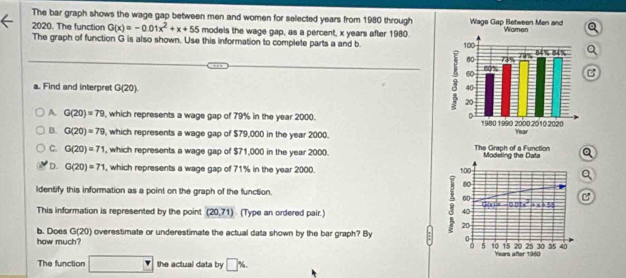 The bar graph shows the wage gap between men and women for selected years from 1980 through
2020. The function G(x)=-0.01x^2+x+55 models the wage gap, as a percent, x years after 1980.
The graph of function G is also shown. Use this information to complete parts a and b. a
B
a. Find and interpret G (20)
A. G(20)=79 , which represents a wage gap of 79% in the year 2000.
B. G(20)=79 , which represents a wage gap of $79,000 in the year 2000.
C. G(20)=71 , which represents a wage gap of $71,000 in the year 2000. The Graph of a Function Modeling the Data Q
D. G(20)=71 , which represents a wage gap of 71% in the year 2000. 100
Q
80
Identify this information as a point on the graph of the function. + x + 55
60
0.01x^2
This information is represented by the point (20,71) (Type an ordered pair.)
40
b. Does G(20 ) overestimate or underestimate the actual data shown by the bar graph? By
a 20 s 10 15 20 25 30 35 40
how much?

Years after 1980
The function □ the actual data by □ %.