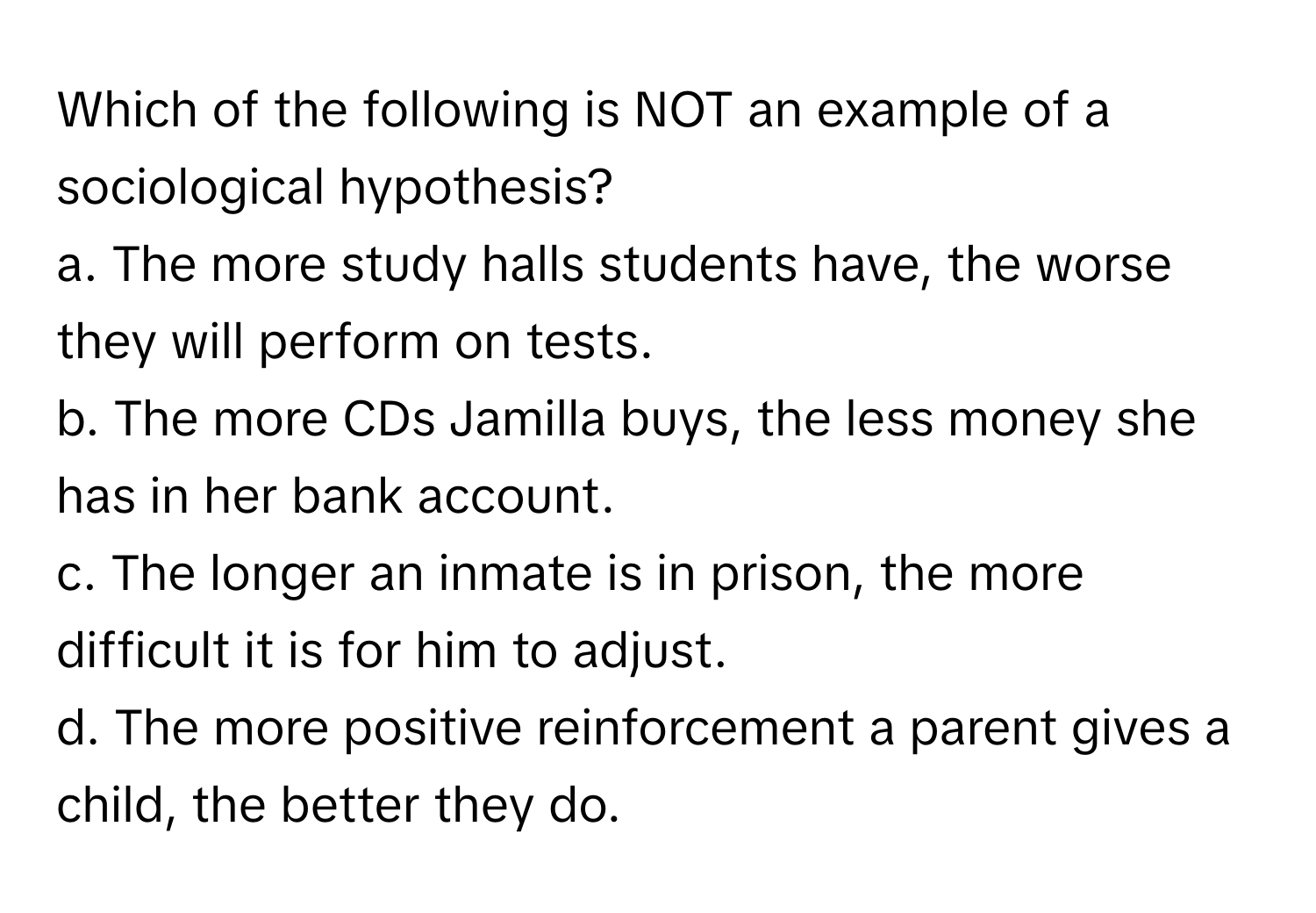 Which of the following is NOT an example of a sociological hypothesis?

a. The more study halls students have, the worse they will perform on tests.
b. The more CDs Jamilla buys, the less money she has in her bank account.
c. The longer an inmate is in prison, the more difficult it is for him to adjust.
d. The more positive reinforcement a parent gives a child, the better they do.