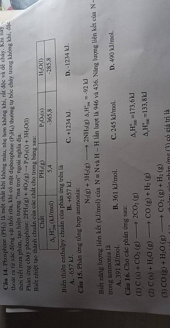 Phosphine (PH₃) là một chất khí không màu, nhẹ hơn không khí, rất độc và dể cháy. Khi nay
thoát ra từ xác động vật thối rữa, khi có mặt diphosphine (P_2H_4) thường tự bốc cháy trong không khí, đặc
thời tiết mưa phùn, tạo hiện tượng “ma trơi” ngoài nghĩa địa.
Phản ứng cháy phosphine: 2PH_3(g)+4O_2(g)to P_2O_5(s)+3H_2O(l)
Biết nhiệ chuẩn của các chất cho trong bảng sau:
Biến thiên enthalpy chuẩn của phản ứng trên là
A. -657 kJ. B. +657 kJ. C. +1234 kJ. D. -1234 kJ.
Câu 15. Phản ứng tổng hợp ammonia:
N_2(g)+3H_2(g)to 2NH_3(g)△ _rH_(298)°=-92kJ
Biết năng lượng liên kết (kJ/mol) của Nequiv NvaH-H lần lượt là 946 và 436. Năng lượng liên kết của N-
trong ammonia là
A. 391 kJ/mol. B. 361 kJ/mol. C. 245 kJ/mol. D. 490 kJ/mol.
Câu 16. Cho các phản ứng sau:
(1) C(s)+CO_2(g)to 2CO_2(g) △ _rH_(500)°=173,6kJ
(2) C(s)+H_2O(g)to CO(g)+H_2(g) △ _rH_(500)°=133,8kJ
(3) CO(g)+H_2O(g)to CO_2(g)+H_2(g) pủa phản ứng (3) có giá trị là