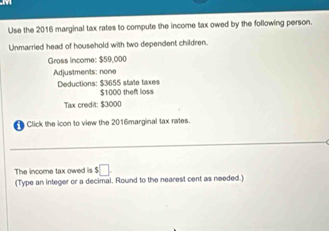 Use the 2016 marginal tax rates to compute the income tax owed by the following person. 
Unmarried head of household with two dependent children. 
Gross income: $59,000
Adjustments: none 
Deductions: $3655 state taxes
$1000 theft loss 
Tax credit: $3000
Click the icon to view the 2016marginal tax rates. 
The income tax owed is $□. 
(Type an integer or a decimal. Round to the nearest cent as needed.)