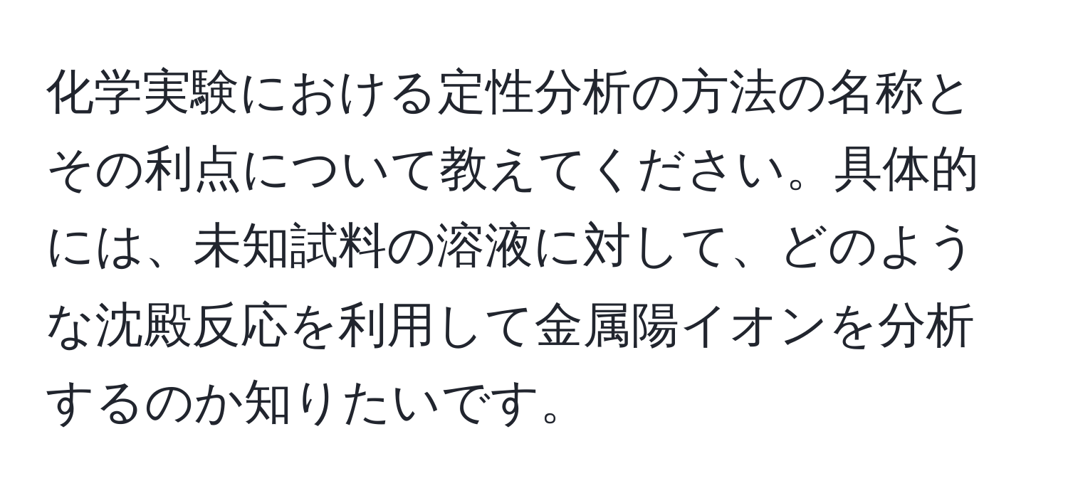 化学実験における定性分析の方法の名称とその利点について教えてください。具体的には、未知試料の溶液に対して、どのような沈殿反応を利用して金属陽イオンを分析するのか知りたいです。