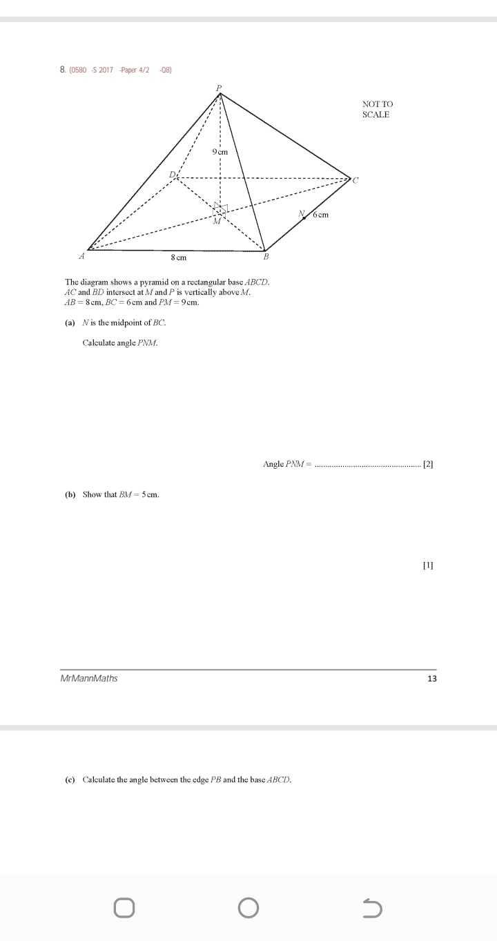 (0580 -S 2017 -Paper 4/2 -Q8) 
The diagram shows a pyramid on a rectangular base. ABCD.
AC and BD intersect at M and P is vertically above M.
AB=8cm. BC=6cm and PM=9cm
(a) N is the midpoint ofBC. 
Calculate angle NM. 
Angle PNM= _ . [2] 
(b) Show that BM=5cm. 
[1] 
MrMannMaths 13 
(c) Calculate the angle between the edge PB and the base ABCD.