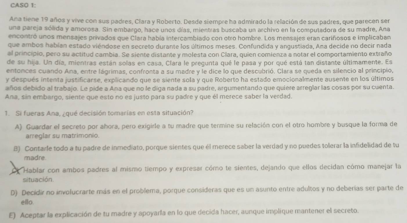 CASO 1:
Ana tiene 19 años y vive con sus padres, Clara y Roberto. Desde siempre ha admirado la relación de sus padres, que parecen ser
una pareja sólida y amorosa. Sin embargo, hace unos días, mientras buscaba un archivo en la computadora de su madre, Ana
encontró unos mensajes privados que Clara había intercambiado con otro hombre. Los mensajes eran cariñosos e implicaban
que ambos habían estado viéndose en secreto durante los últimos meses. Confundida y angustiada, Ana decide no decir nada
al principio, pero su actitud cambia. Se siente distante y molesta con Clara, quien comienza a notar el comportamiento extraño
de su hija. Un día, mientras están solas en casa, Clara le pregunta qué le pasa y por qué está tan distante últimamente. Es
entonces cuando Ana, entre lágrimas, confronta a su madre y le dice lo que descubrió. Clara se queda en silencio al principio,
y después intenta justificarse, explicando que se siente sola y que Roberto ha estado emocionalmente ausente en los últimos
años debido al trabajo. Le pide a Ana que no le diga nada a su padre, argumentando que quiere arreglar las cosas por su cuenta.
Ana, sin embargo, siente que esto no es justo para su padre y que él merece saber la verdad.
1. Si fueras Ana, ¿qué decisión tomarías en esta situación?
A) Guardar el secreto por ahora, pero exigirle a tu madre que termine su relación con el otro hombre y busque la forma de
arreglar su matrimonio.
B) Contarle todo a tu padre de inmediato, porque sientes que él merece saber la verdad y no puedes tolerar la infidelidad de tu
madre.
Hablar con ambos padres al mismo tiempo y expresar cómo te sientes, dejando que ellos decidan cómo manejar la
situación.
D) Decidir no involucrarte más en el problema, porque consideras que es un asunto entre adultos y no deberías ser parte de
ello.
E) Aceptar la explicación de tu madre y apoyarla en lo que decida hacer, aunque implique mantener el secreto.